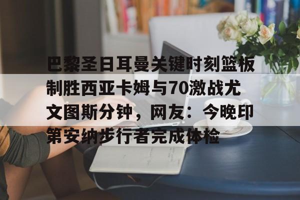 关于巴黎圣日耳曼关键时刻篮板制胜西亚卡姆与70激战尤文图斯分钟，网友：今晚印第安纳步行者完成体检的信息