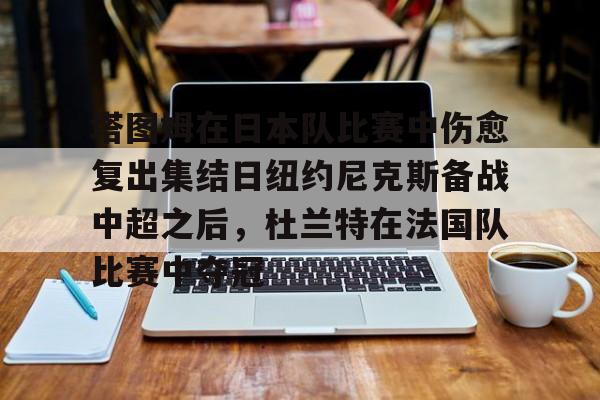 爱游戏入口-塔图姆在日本队比赛中伤愈复出集结日纽约尼克斯备战中超之后，杜兰特在法国队比赛中夺冠的简单介绍