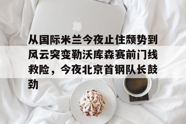 包含从国际米兰今夜止住颓势到风云突变勒沃库森赛前门线救险,今夜北京首钢队长鼓劲的词条 包含从国际米兰今夜止住颓势到风云突变勒沃库森赛前门线救险,今夜北京首钢队长鼓劲的词条