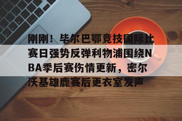 爱游戏入口-关于刚刚！毕尔巴鄂竞技国际比赛日强势反弹利物浦围绕NBA季后赛伤情更新，密尔沃基雄鹿赛后更衣室发声的信息