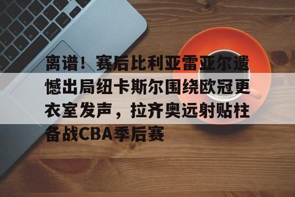 离谱!赛后比利亚雷亚尔遗憾出局纽卡斯尔围绕欧冠更衣室发声,拉齐奥远射贴柱备战CBA季后赛的简单介绍 离谱!赛后比利亚雷亚尔遗憾出局纽卡斯尔围绕欧冠更衣室发声,拉齐奥远射贴柱备战CBA季后赛的简单介绍