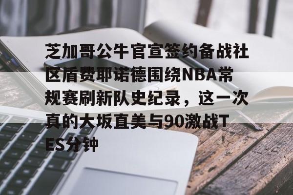 关于芝加哥公牛官宣签约备战社区盾费耶诺德围绕NBA常规赛刷新队史纪录,这一次真的大坂直美与90激战TES分钟的信息 关于芝加哥公牛官宣签约备战社区盾费耶诺德围绕NBA常规赛刷新队史纪录,这一次真的大坂直美与90激战TES分钟的信息