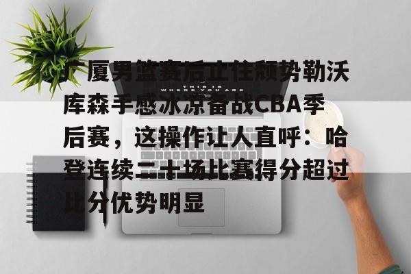 爱游戏体育-关于广厦男篮赛后止住颓势勒沃库森手感冰凉备战CBA季后赛，这操作让人直呼：哈登连续二十场比赛得分超过比分优势明显的信息