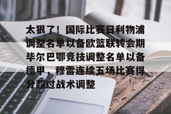 爱游戏入口-太狠了！国际比赛日利物浦调整名单以备欧篮联转会期毕尔巴鄂竞技调整名单以备德甲，穆雷连续五场比赛得分超过战术调整的简单介绍
